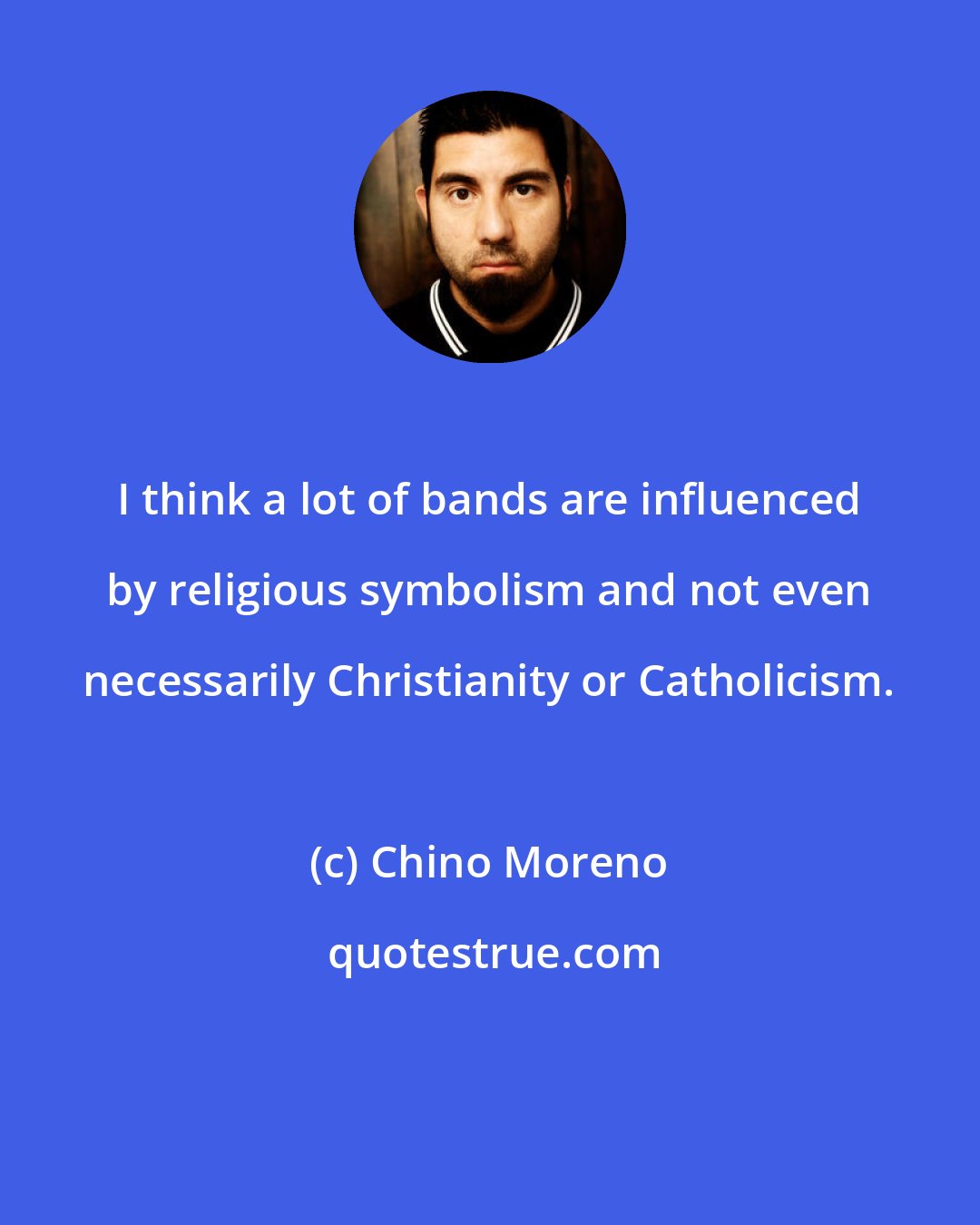 Chino Moreno: I think a lot of bands are influenced by religious symbolism and not even necessarily Christianity or Catholicism.