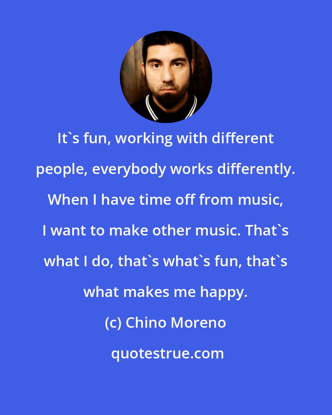 Chino Moreno: It's fun, working with different people, everybody works differently. When I have time off from music, I want to make other music. That's what I do, that's what's fun, that's what makes me happy.