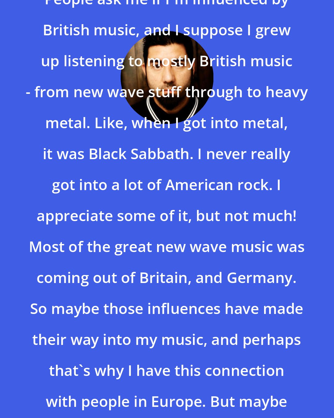 Chino Moreno: People ask me if I'm influenced by British music, and I suppose I grew up listening to mostly British music - from new wave stuff through to heavy metal. Like, when I got into metal, it was Black Sabbath. I never really got into a lot of American rock. I appreciate some of it, but not much! Most of the great new wave music was coming out of Britain, and Germany. So maybe those influences have made their way into my music, and perhaps that's why I have this connection with people in Europe. But maybe it's something cosmic.