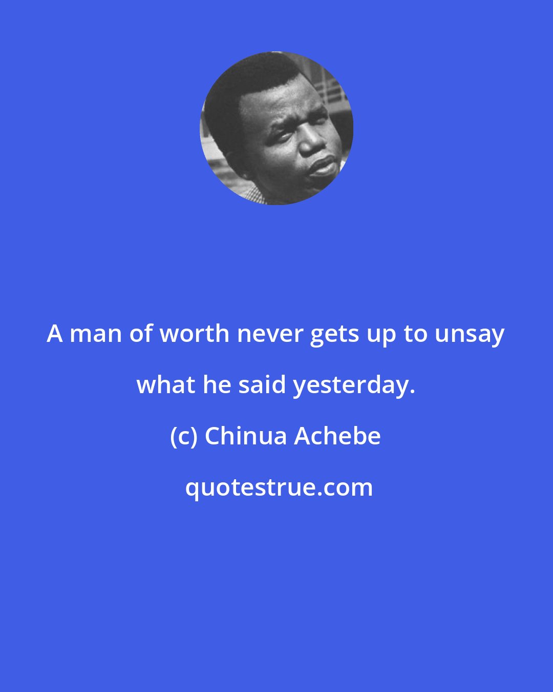 Chinua Achebe: A man of worth never gets up to unsay what he said yesterday.