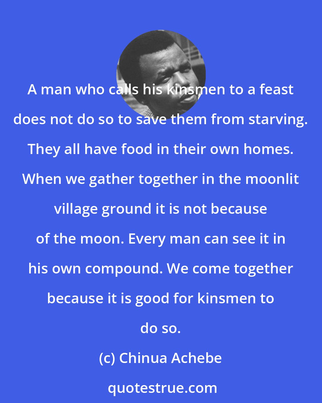 Chinua Achebe: A man who calls his kinsmen to a feast does not do so to save them from starving. They all have food in their own homes. When we gather together in the moonlit village ground it is not because of the moon. Every man can see it in his own compound. We come together because it is good for kinsmen to do so.