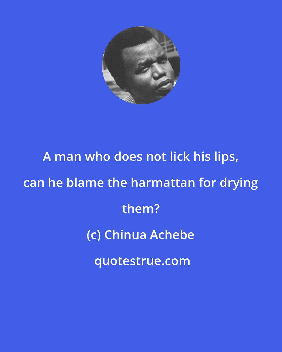 Chinua Achebe: A man who does not lick his lips, can he blame the harmattan for drying them?