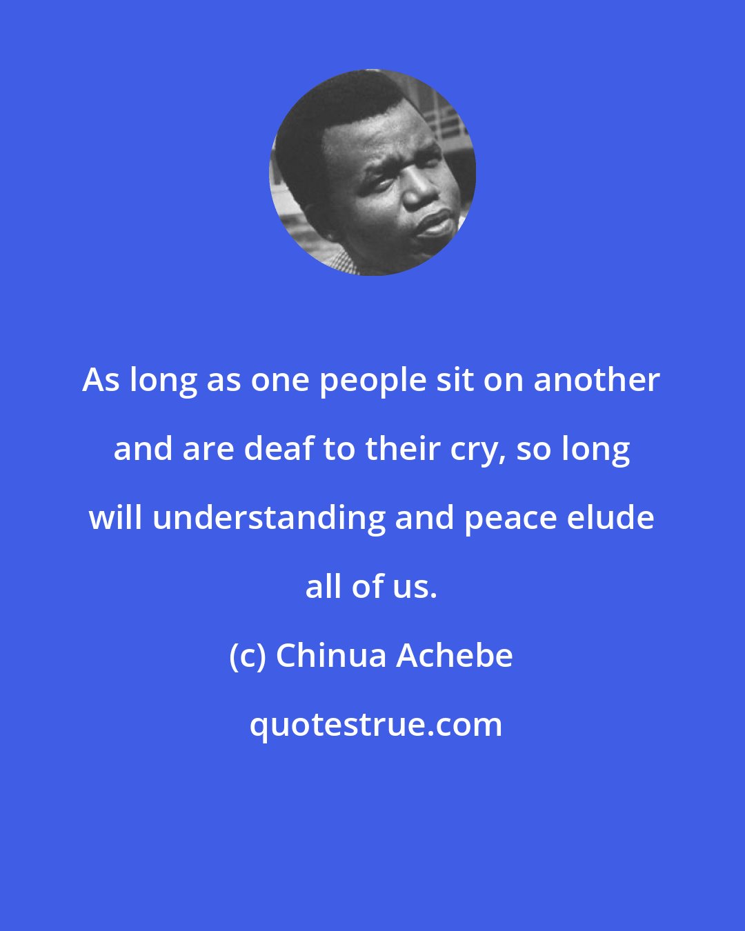 Chinua Achebe: As long as one people sit on another and are deaf to their cry, so long will understanding and peace elude all of us.