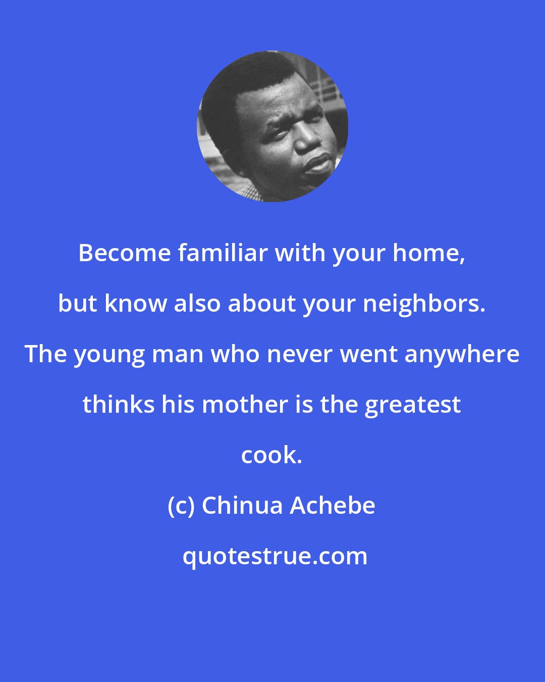 Chinua Achebe: Become familiar with your home, but know also about your neighbors. The young man who never went anywhere thinks his mother is the greatest cook.