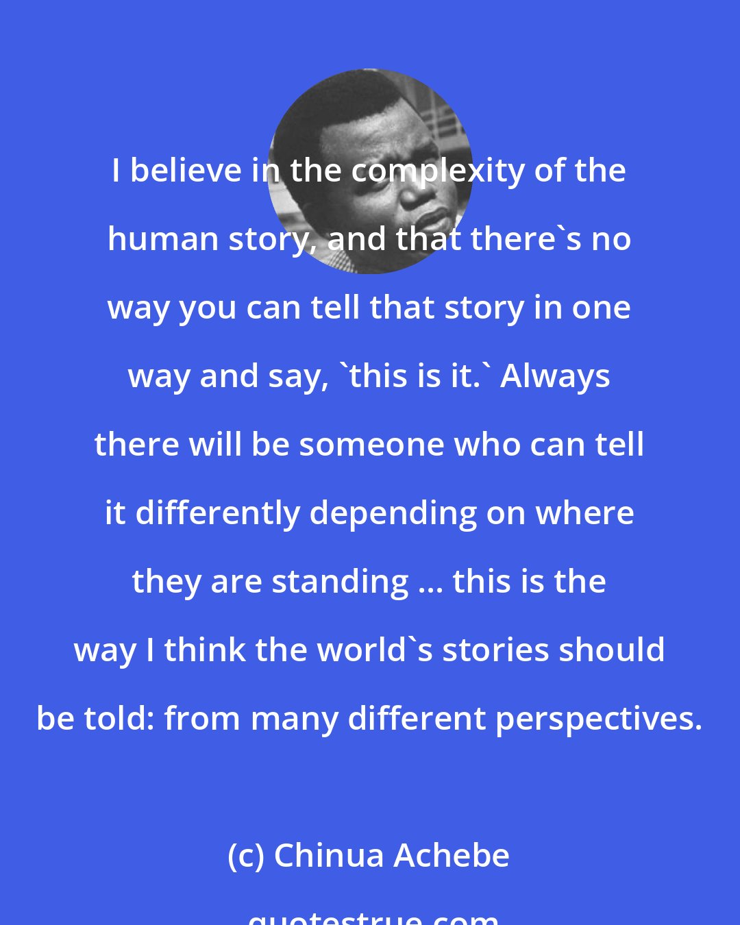 Chinua Achebe: I believe in the complexity of the human story, and that there's no way you can tell that story in one way and say, 'this is it.' Always there will be someone who can tell it differently depending on where they are standing ... this is the way I think the world's stories should be told: from many different perspectives.