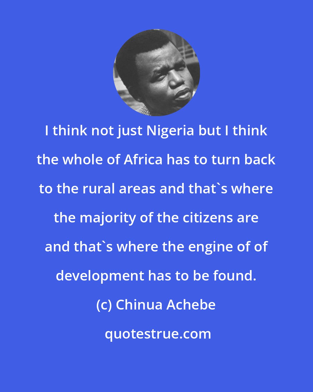 Chinua Achebe: I think not just Nigeria but I think the whole of Africa has to turn back to the rural areas and that's where the majority of the citizens are and that's where the engine of of development has to be found.