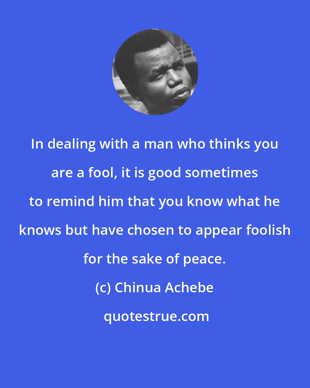 Chinua Achebe: In dealing with a man who thinks you are a fool, it is good sometimes to remind him that you know what he knows but have chosen to appear foolish for the sake of peace.