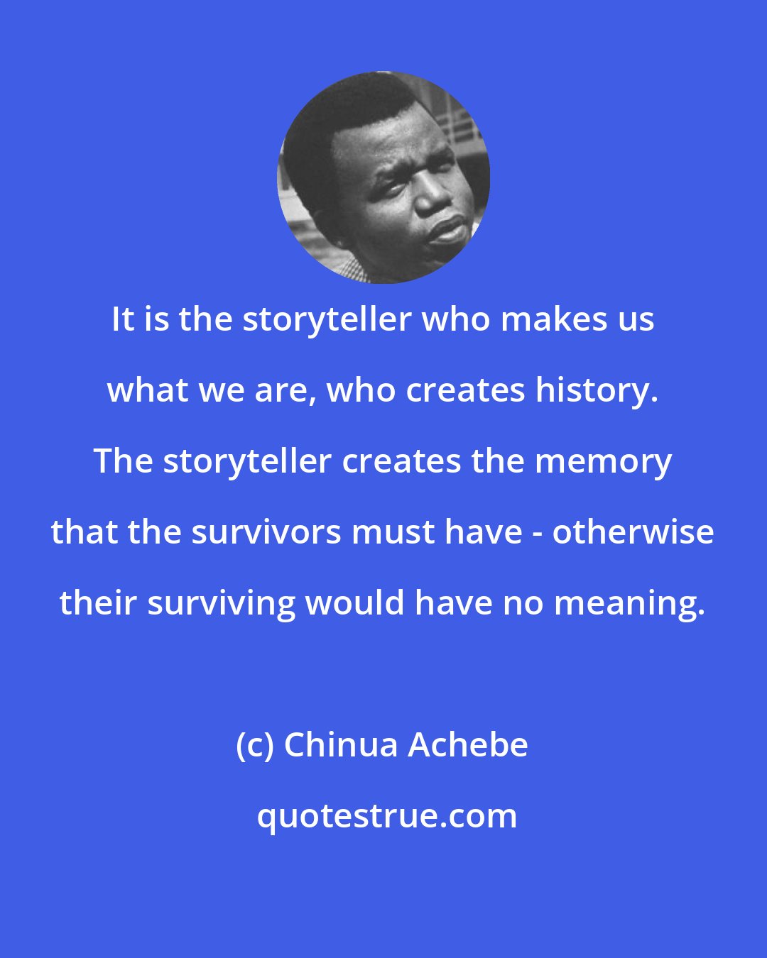 Chinua Achebe: It is the storyteller who makes us what we are, who creates history. The storyteller creates the memory that the survivors must have - otherwise their surviving would have no meaning.