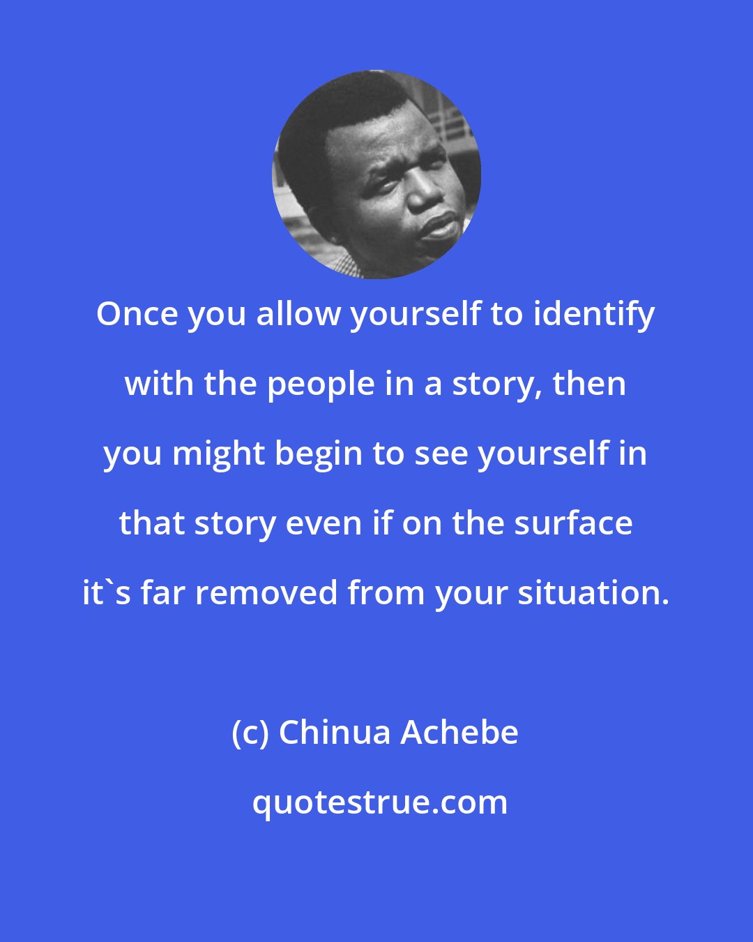 Chinua Achebe: Once you allow yourself to identify with the people in a story, then you might begin to see yourself in that story even if on the surface it's far removed from your situation.