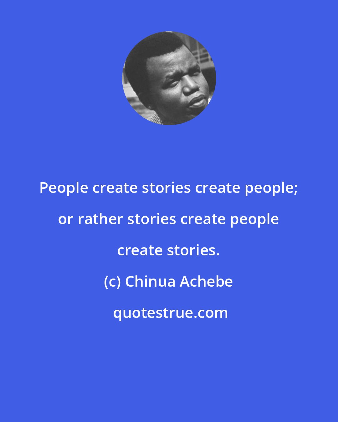 Chinua Achebe: People create stories create people; or rather stories create people create stories.