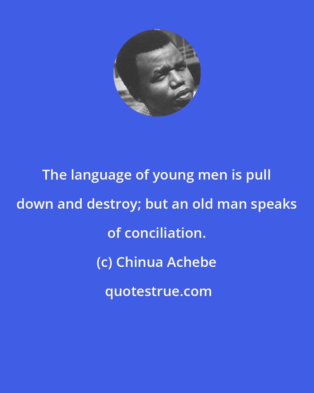 Chinua Achebe: The language of young men is pull down and destroy; but an old man speaks of conciliation.