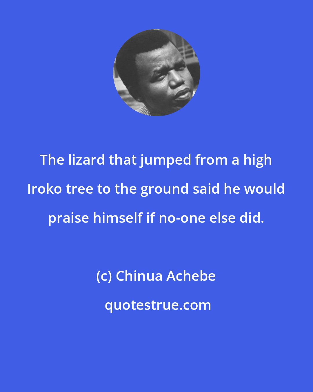 Chinua Achebe: The lizard that jumped from a high Iroko tree to the ground said he would praise himself if no-one else did.