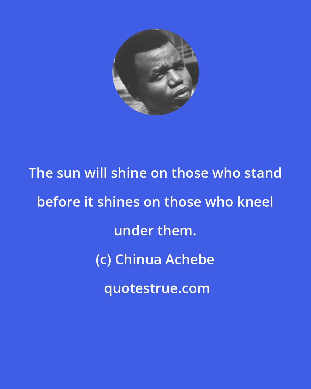 Chinua Achebe: The sun will shine on those who stand before it shines on those who kneel under them.