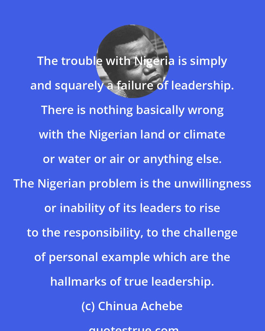 Chinua Achebe: The trouble with Nigeria is simply and squarely a failure of leadership. There is nothing basically wrong with the Nigerian land or climate or water or air or anything else. The Nigerian problem is the unwillingness or inability of its leaders to rise to the responsibility, to the challenge of personal example which are the hallmarks of true leadership.