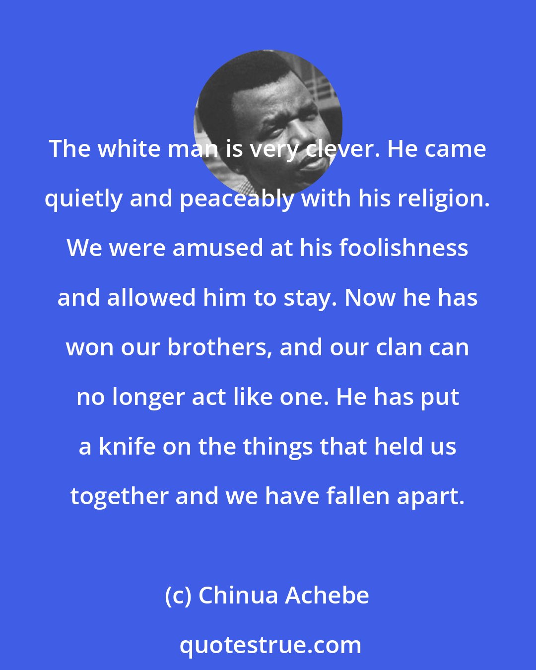 Chinua Achebe: The white man is very clever. He came quietly and peaceably with his religion. We were amused at his foolishness and allowed him to stay. Now he has won our brothers, and our clan can no longer act like one. He has put a knife on the things that held us together and we have fallen apart.