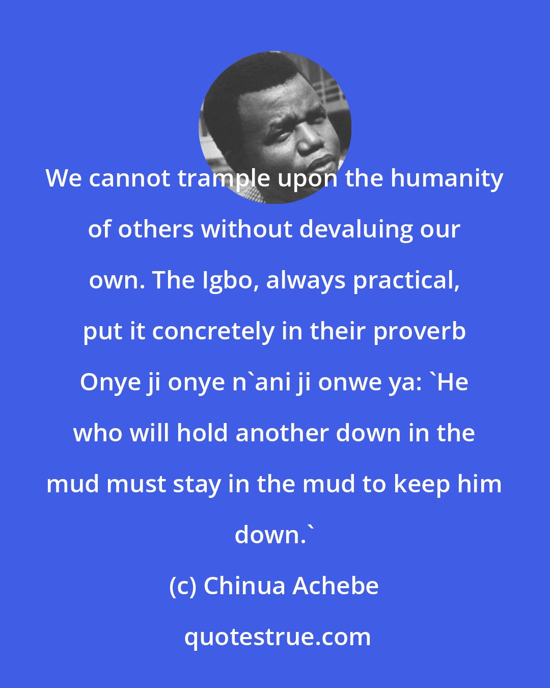 Chinua Achebe: We cannot trample upon the humanity of others without devaluing our own. The Igbo, always practical, put it concretely in their proverb Onye ji onye n'ani ji onwe ya: 'He who will hold another down in the mud must stay in the mud to keep him down.'