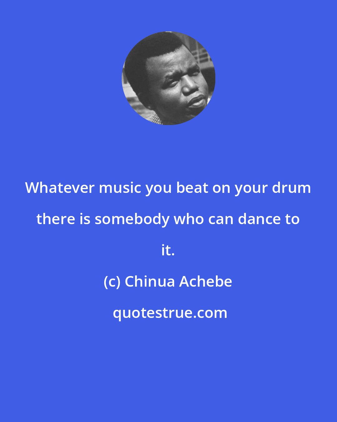 Chinua Achebe: Whatever music you beat on your drum there is somebody who can dance to it.