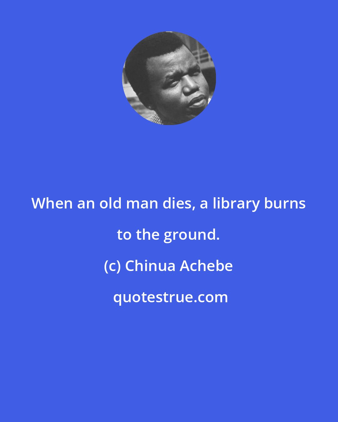 Chinua Achebe: When an old man dies, a library burns to the ground.