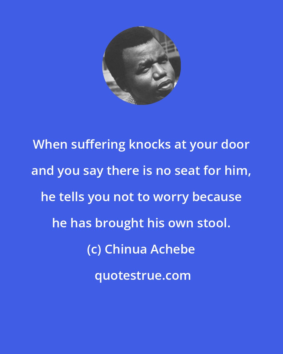 Chinua Achebe: When suffering knocks at your door and you say there is no seat for him, he tells you not to worry because he has brought his own stool.