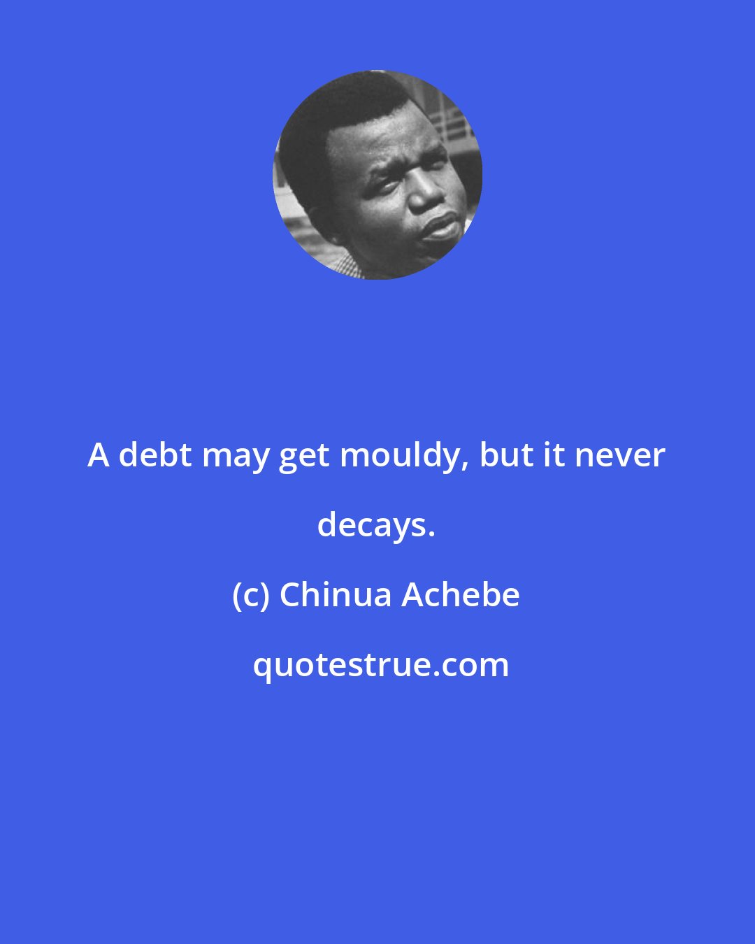 Chinua Achebe: A debt may get mouldy, but it never decays.