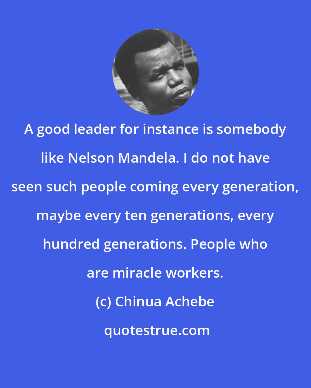 Chinua Achebe: A good leader for instance is somebody like Nelson Mandela. I do not have seen such people coming every generation, maybe every ten generations, every hundred generations. People who are miracle workers.
