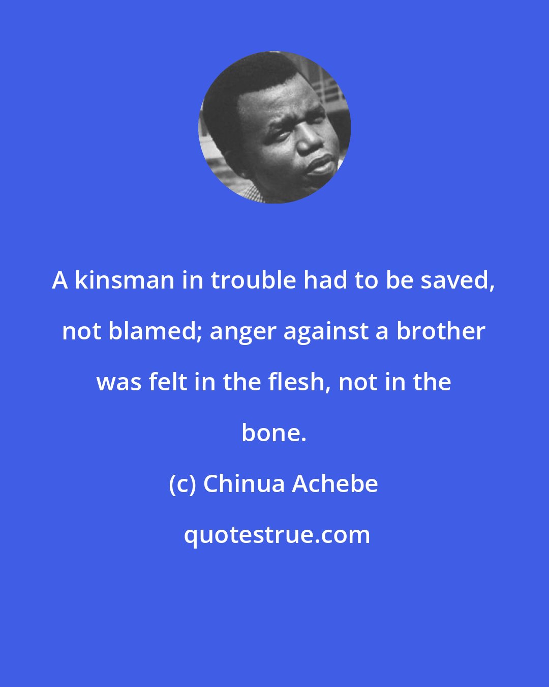 Chinua Achebe: A kinsman in trouble had to be saved, not blamed; anger against a brother was felt in the flesh, not in the bone.