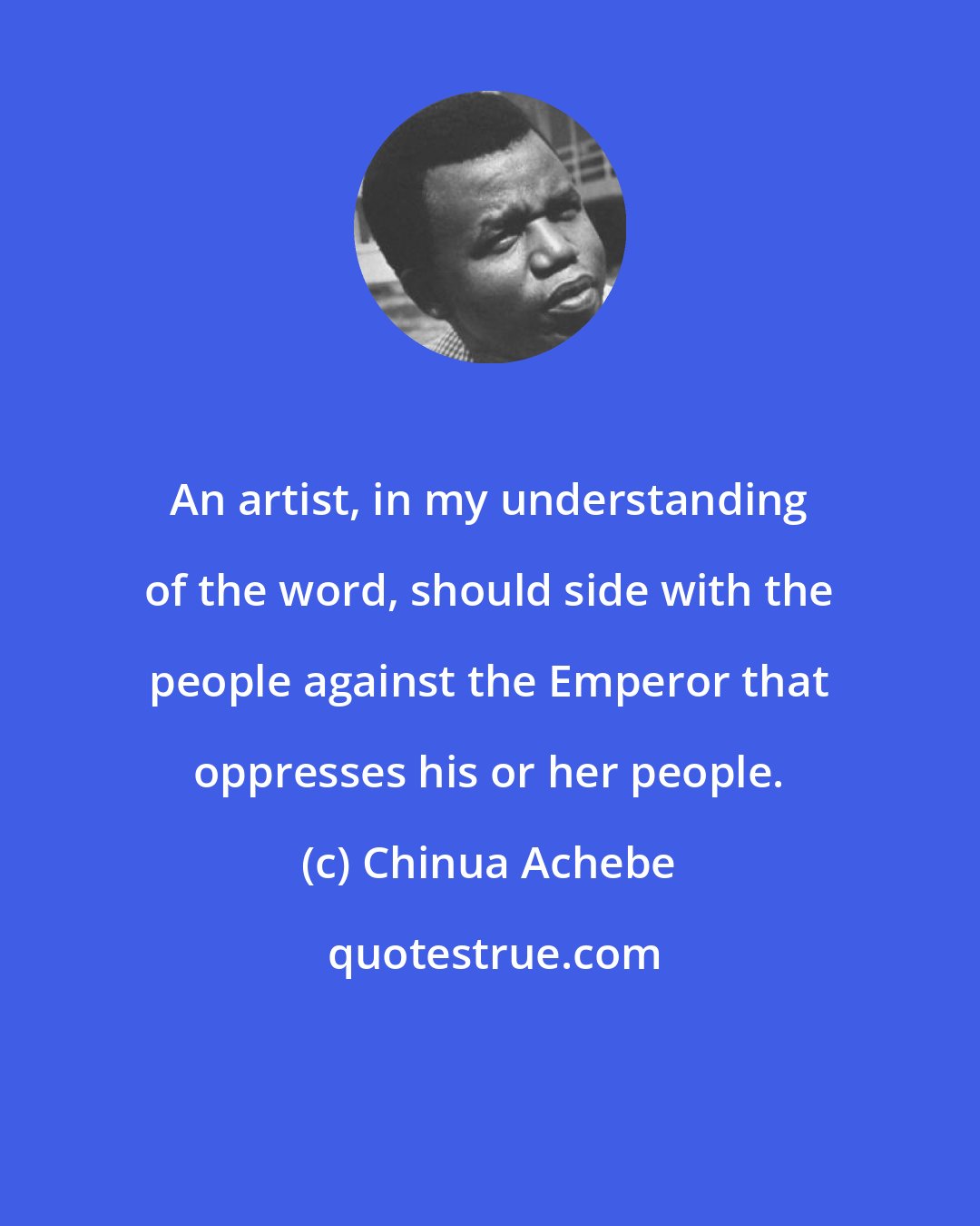 Chinua Achebe: An artist, in my understanding of the word, should side with the people against the Emperor that oppresses his or her people.