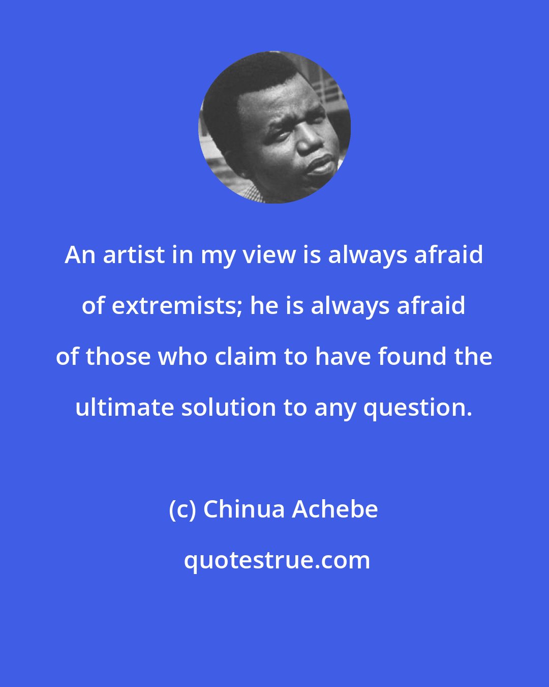 Chinua Achebe: An artist in my view is always afraid of extremists; he is always afraid of those who claim to have found the ultimate solution to any question.