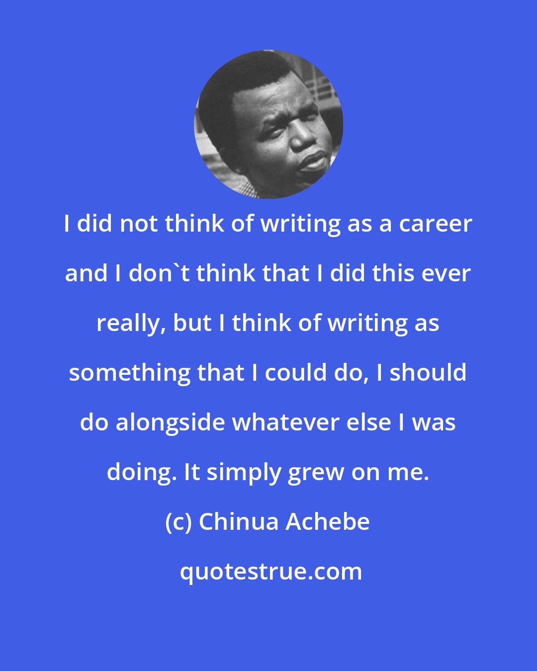 Chinua Achebe: I did not think of writing as a career and I don't think that I did this ever really, but I think of writing as something that I could do, I should do alongside whatever else I was doing. It simply grew on me.