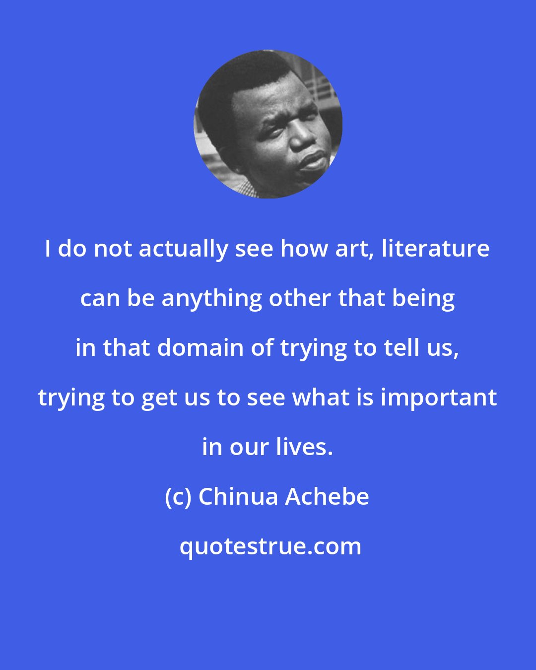 Chinua Achebe: I do not actually see how art, literature can be anything other that being in that domain of trying to tell us, trying to get us to see what is important in our lives.