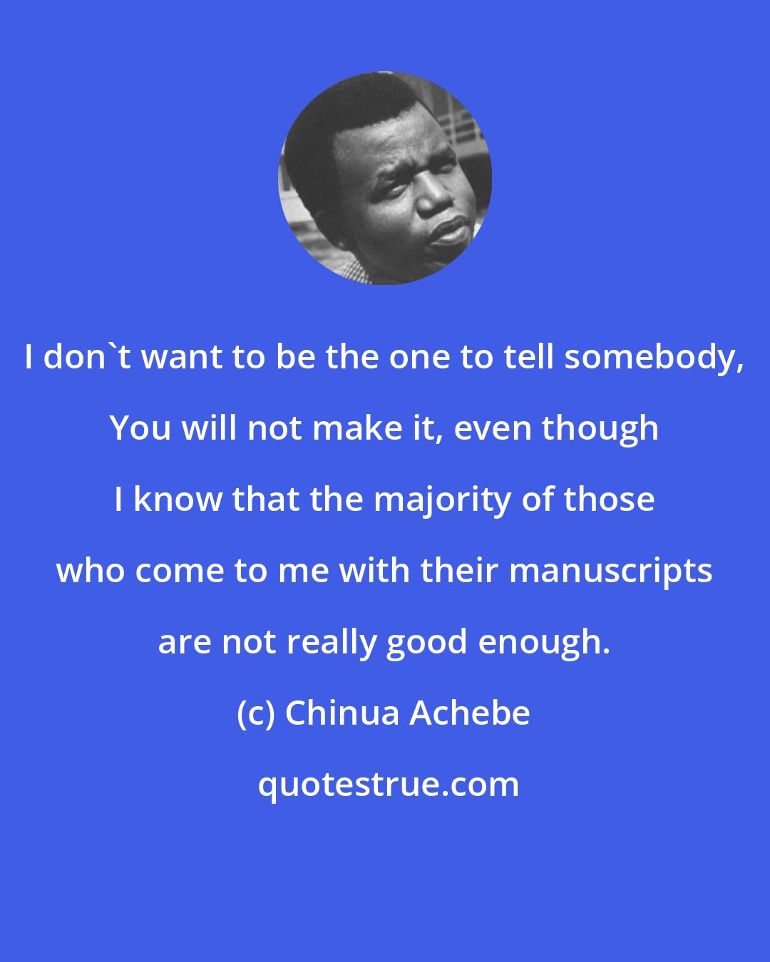 Chinua Achebe: I don't want to be the one to tell somebody, You will not make it, even though I know that the majority of those who come to me with their manuscripts are not really good enough.