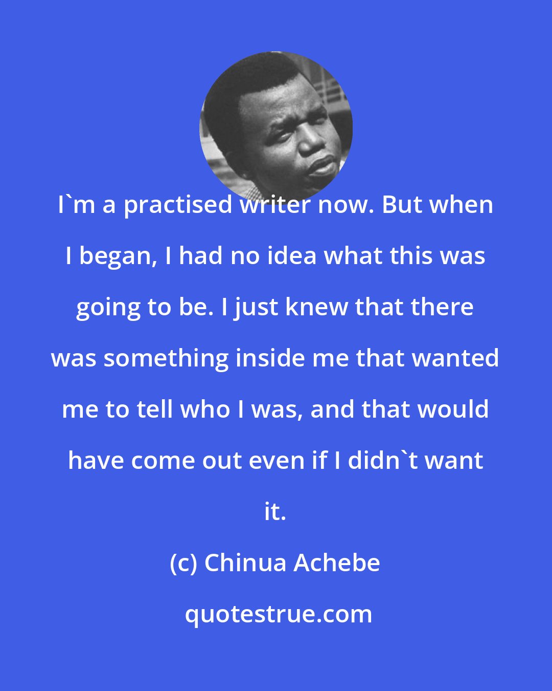 Chinua Achebe: I'm a practised writer now. But when I began, I had no idea what this was going to be. I just knew that there was something inside me that wanted me to tell who I was, and that would have come out even if I didn't want it.