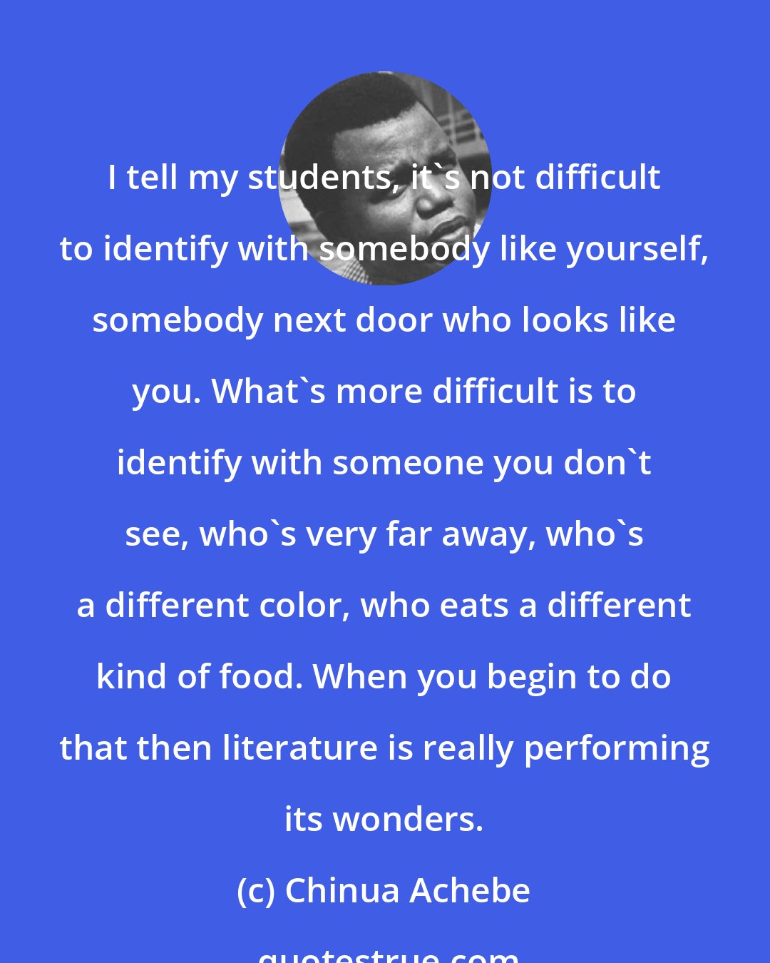 Chinua Achebe: I tell my students, it's not difficult to identify with somebody like yourself, somebody next door who looks like you. What's more difficult is to identify with someone you don't see, who's very far away, who's a different color, who eats a different kind of food. When you begin to do that then literature is really performing its wonders.