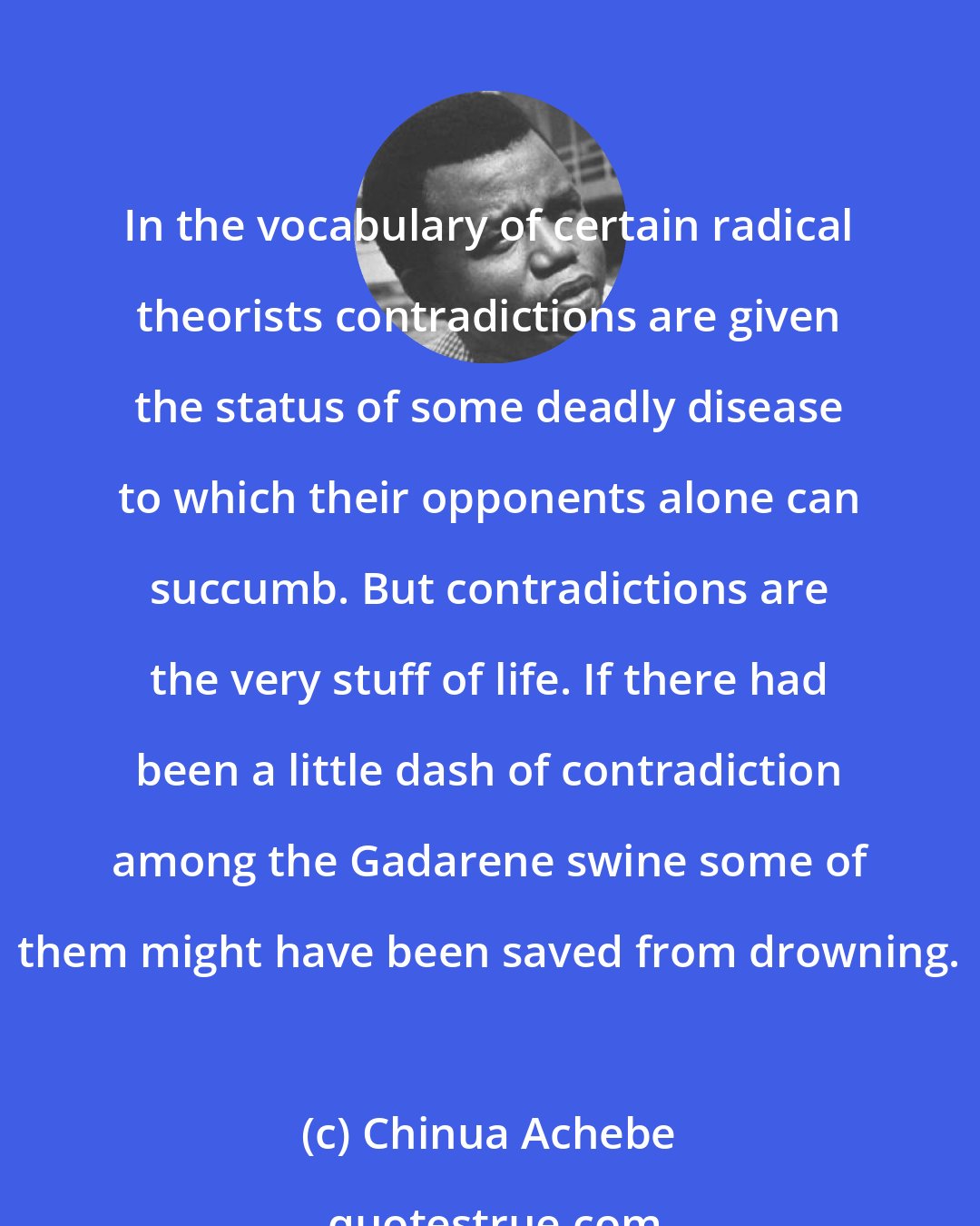 Chinua Achebe: In the vocabulary of certain radical theorists contradictions are given the status of some deadly disease to which their opponents alone can succumb. But contradictions are the very stuff of life. If there had been a little dash of contradiction among the Gadarene swine some of them might have been saved from drowning.