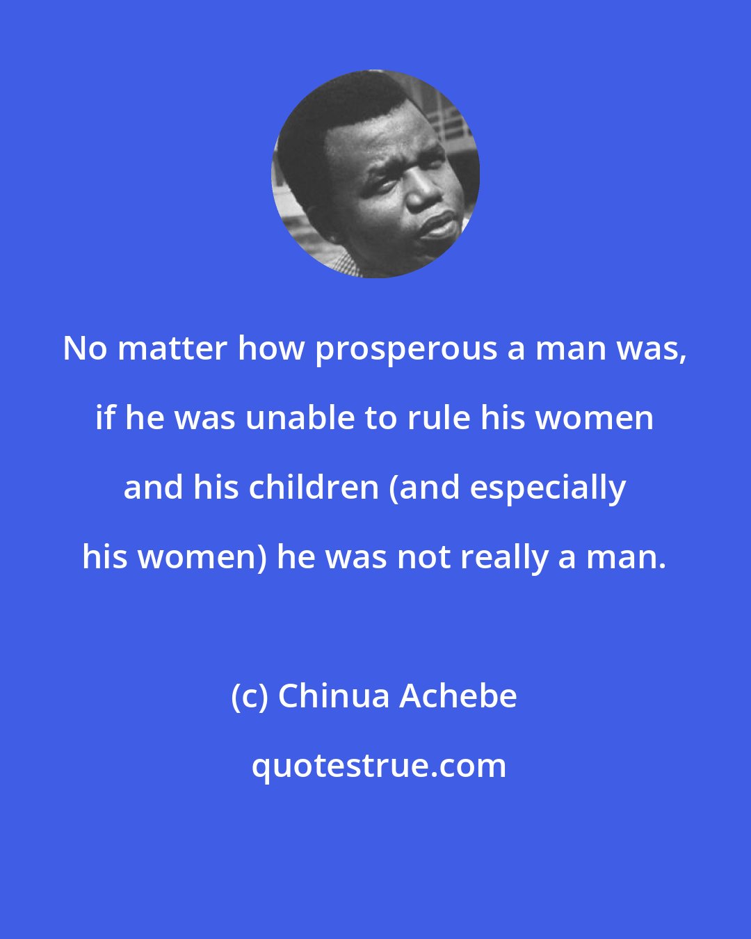 Chinua Achebe: No matter how prosperous a man was, if he was unable to rule his women and his children (and especially his women) he was not really a man.