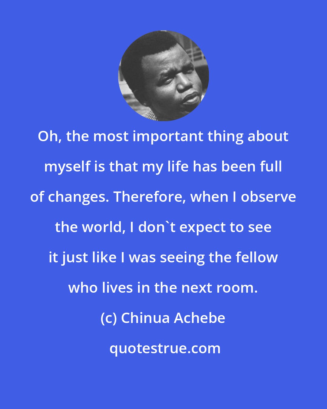 Chinua Achebe: Oh, the most important thing about myself is that my life has been full of changes. Therefore, when I observe the world, I don't expect to see it just like I was seeing the fellow who lives in the next room.