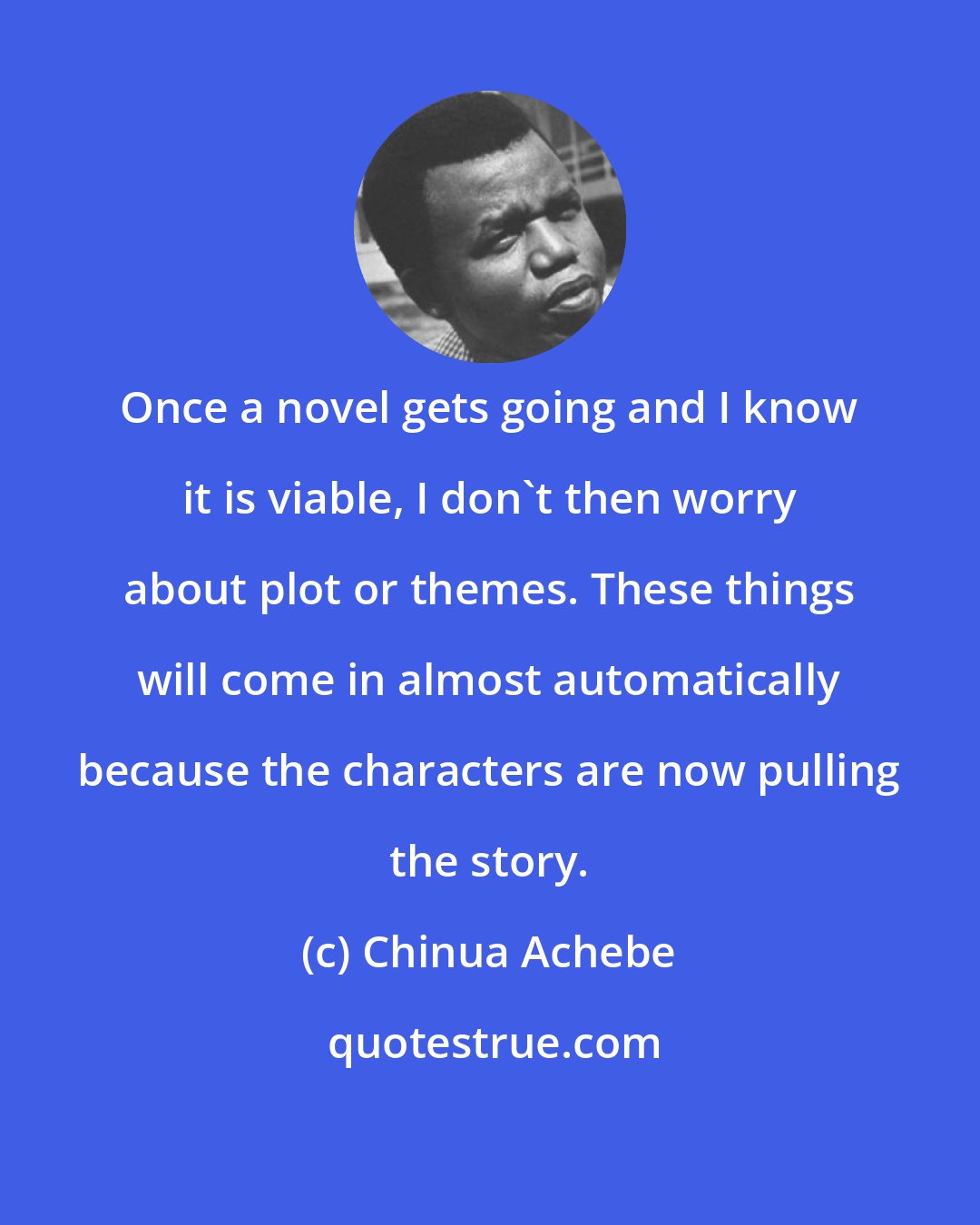 Chinua Achebe: Once a novel gets going and I know it is viable, I don't then worry about plot or themes. These things will come in almost automatically because the characters are now pulling the story.