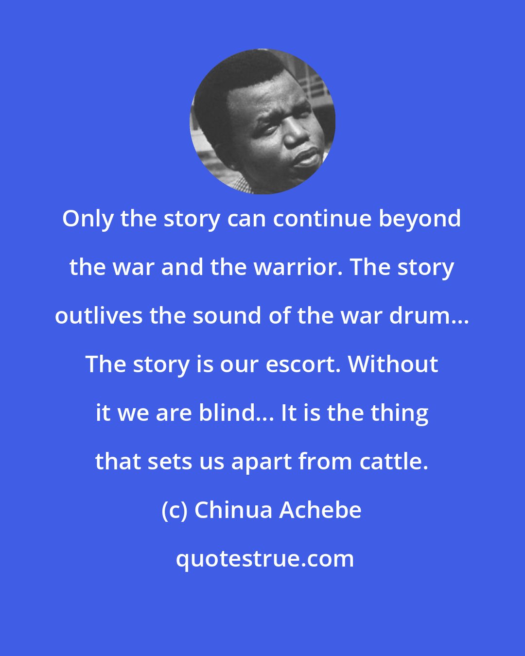 Chinua Achebe: Only the story can continue beyond the war and the warrior. The story outlives the sound of the war drum... The story is our escort. Without it we are blind... It is the thing that sets us apart from cattle.