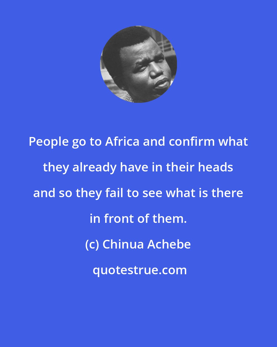 Chinua Achebe: People go to Africa and confirm what they already have in their heads and so they fail to see what is there in front of them.