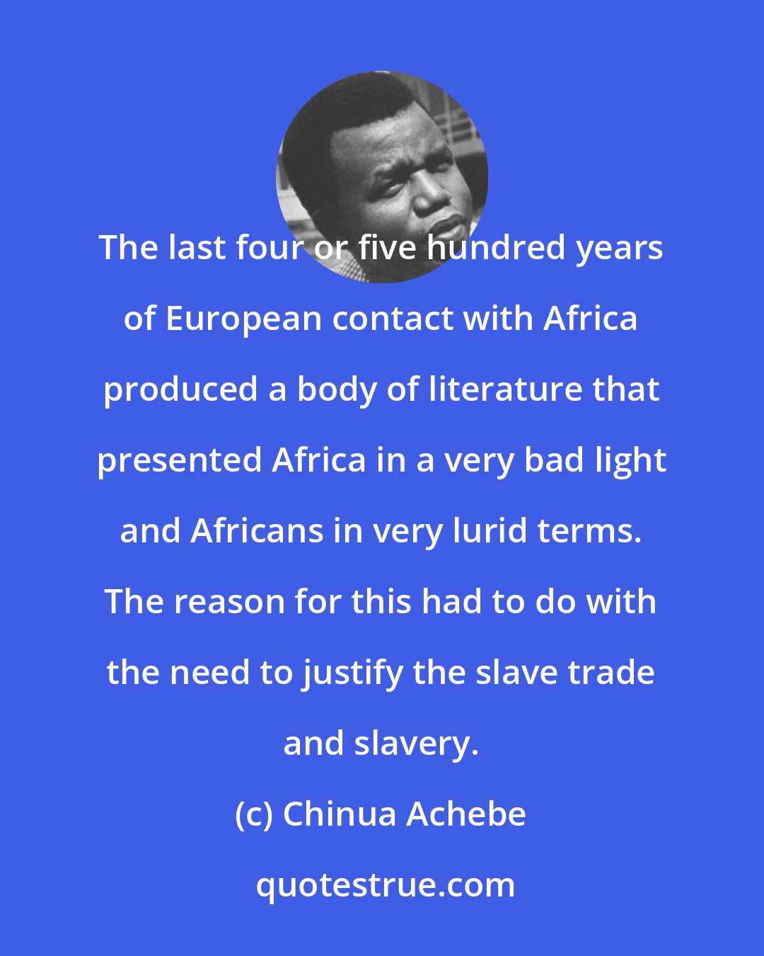 Chinua Achebe: The last four or five hundred years of European contact with Africa produced a body of literature that presented Africa in a very bad light and Africans in very lurid terms. The reason for this had to do with the need to justify the slave trade and slavery.