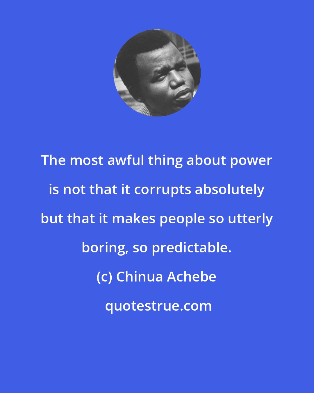 Chinua Achebe: The most awful thing about power is not that it corrupts absolutely but that it makes people so utterly boring, so predictable.