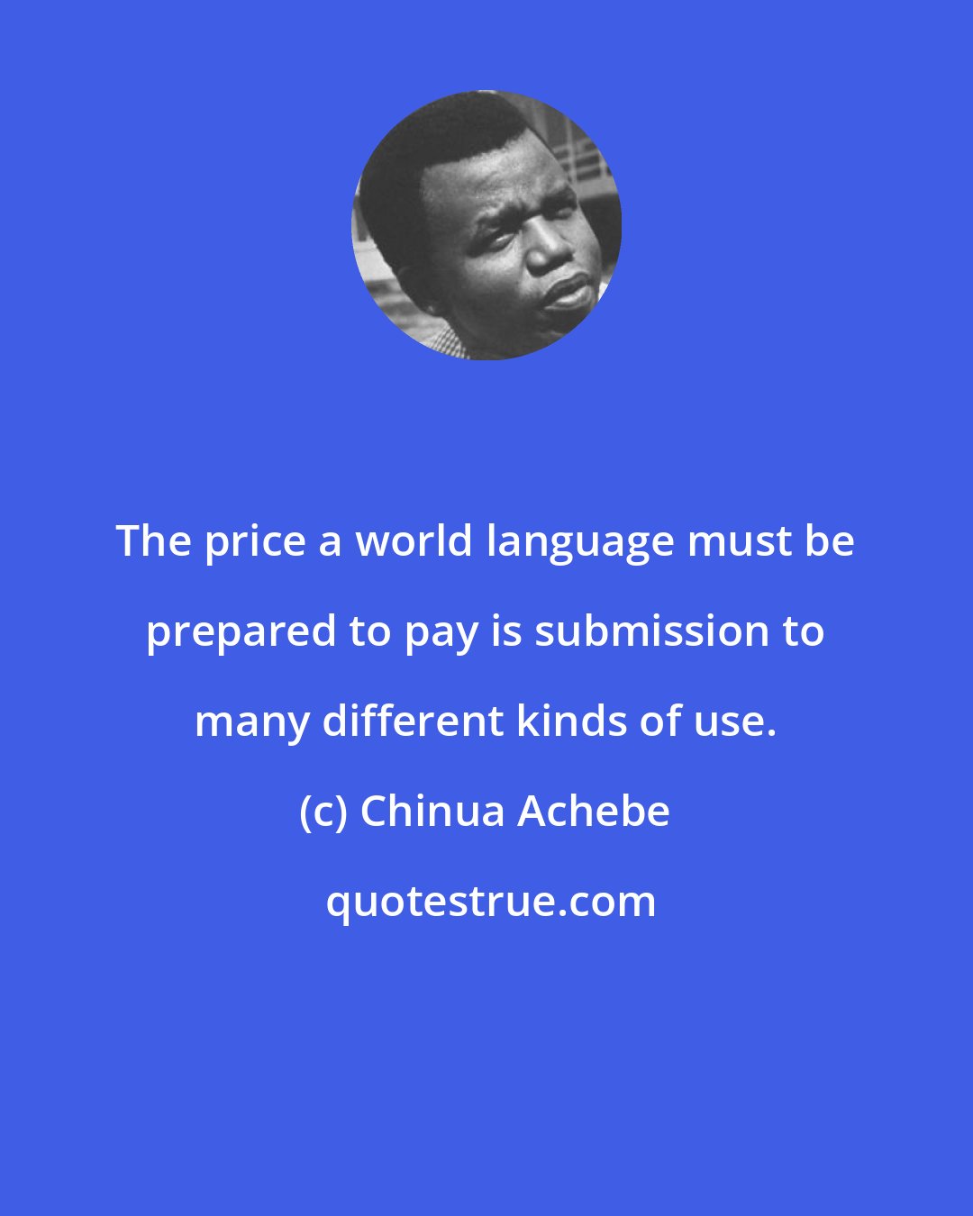 Chinua Achebe: The price a world language must be prepared to pay is submission to many different kinds of use.