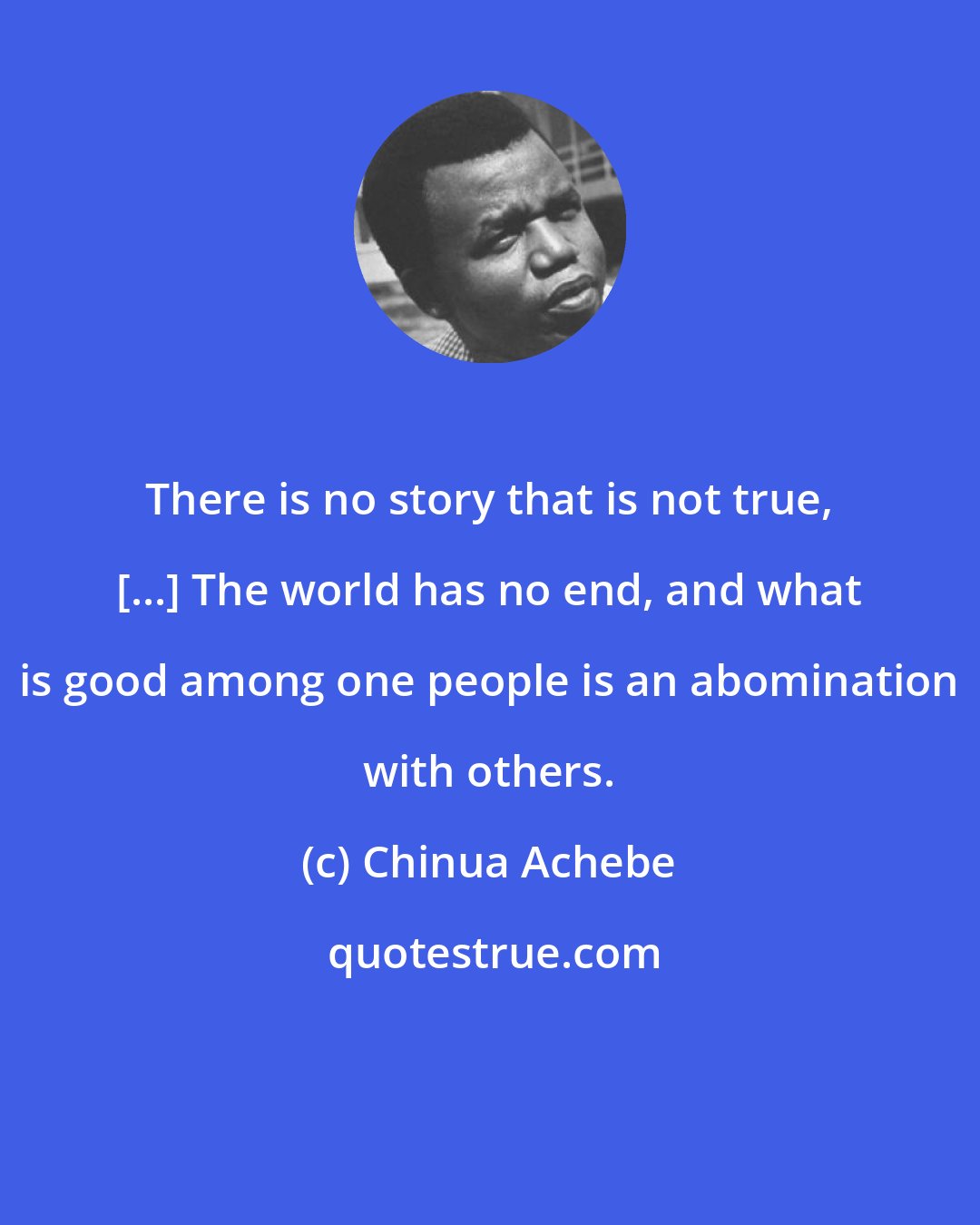 Chinua Achebe: There is no story that is not true, [...] The world has no end, and what is good among one people is an abomination with others.