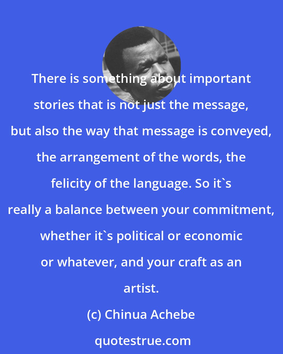 Chinua Achebe: There is something about important stories that is not just the message, but also the way that message is conveyed, the arrangement of the words, the felicity of the language. So it's really a balance between your commitment, whether it's political or economic or whatever, and your craft as an artist.