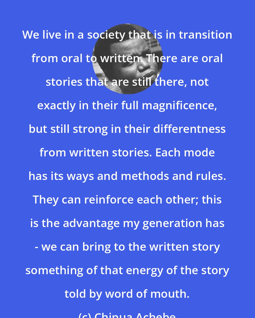 Chinua Achebe: We live in a society that is in transition from oral to written. There are oral stories that are still there, not exactly in their full magnificence, but still strong in their differentness from written stories. Each mode has its ways and methods and rules. They can reinforce each other; this is the advantage my generation has - we can bring to the written story something of that energy of the story told by word of mouth.