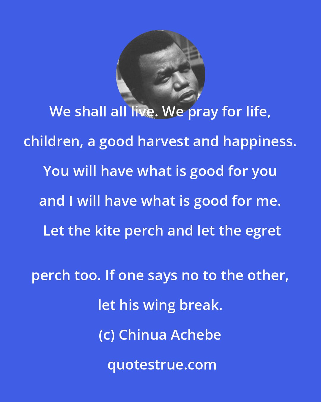 Chinua Achebe: We shall all live. We pray for life, children, a good harvest and happiness. You will have what is good for you and I will have what is good for me. Let the kite perch and let the egret
 perch too. If one says no to the other, let his wing break.