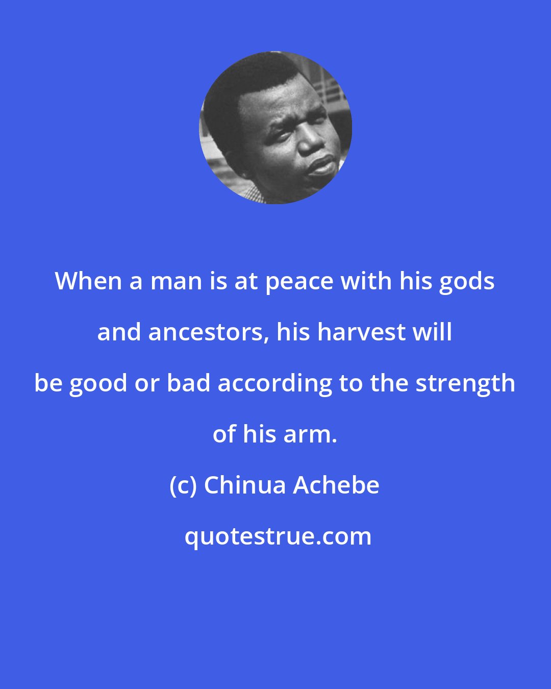 Chinua Achebe: When a man is at peace with his gods and ancestors, his harvest will be good or bad according to the strength of his arm.