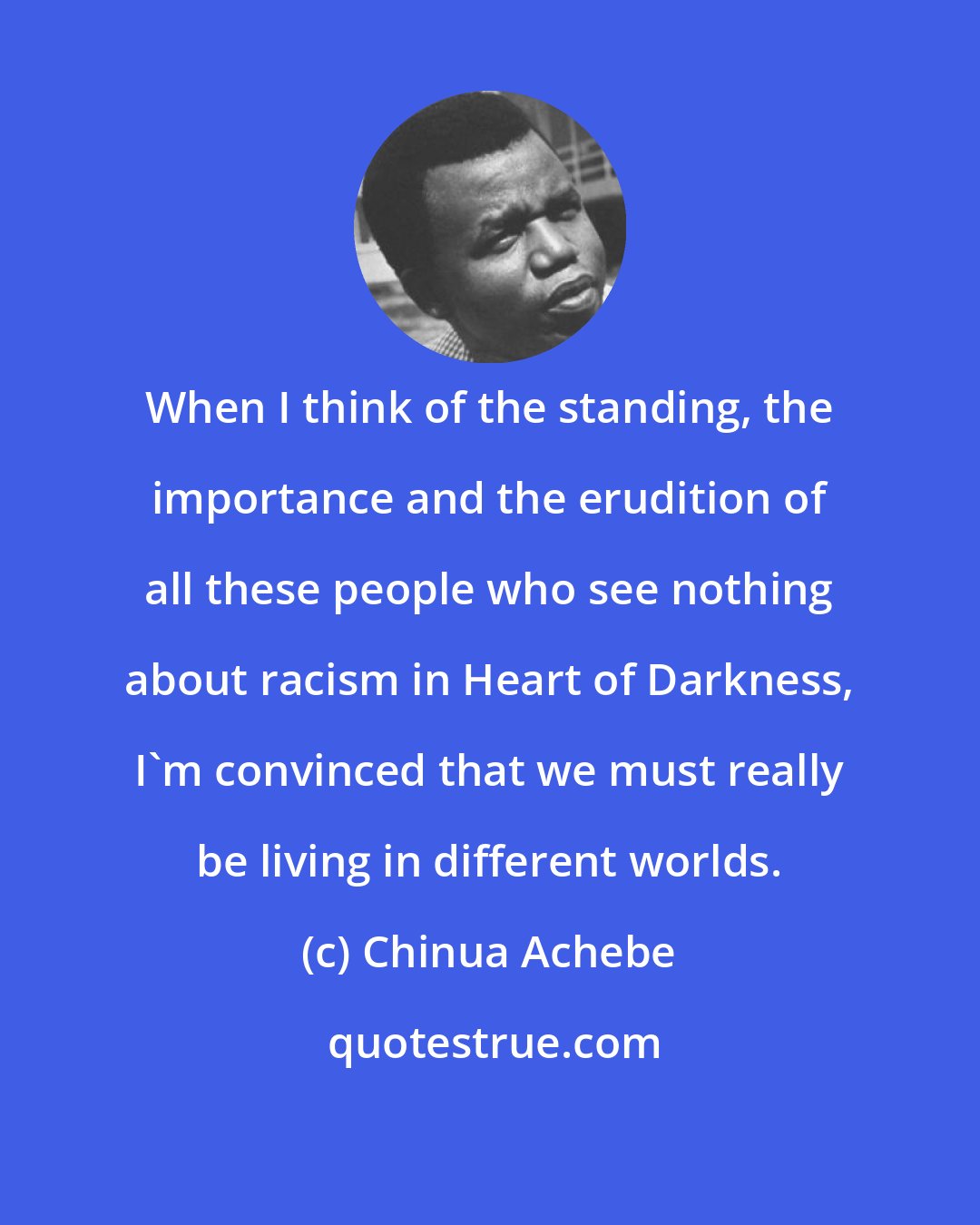 Chinua Achebe: When I think of the standing, the importance and the erudition of all these people who see nothing about racism in Heart of Darkness, I'm convinced that we must really be living in different worlds.