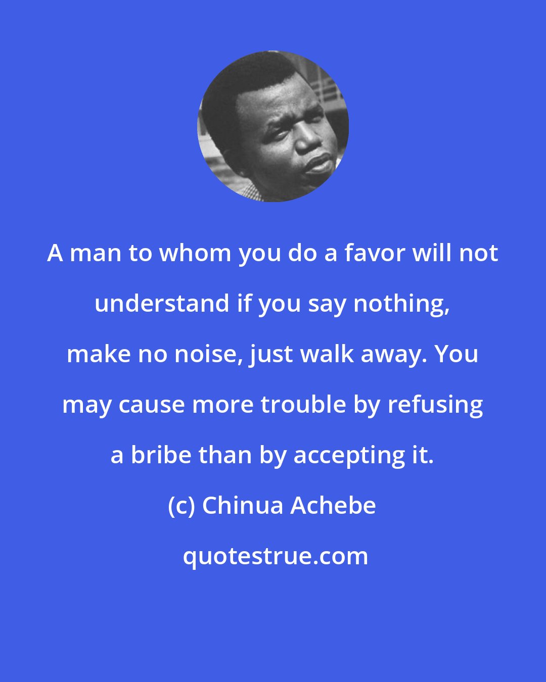 Chinua Achebe: A man to whom you do a favor will not understand if you say nothing, make no noise, just walk away. You may cause more trouble by refusing a bribe than by accepting it.