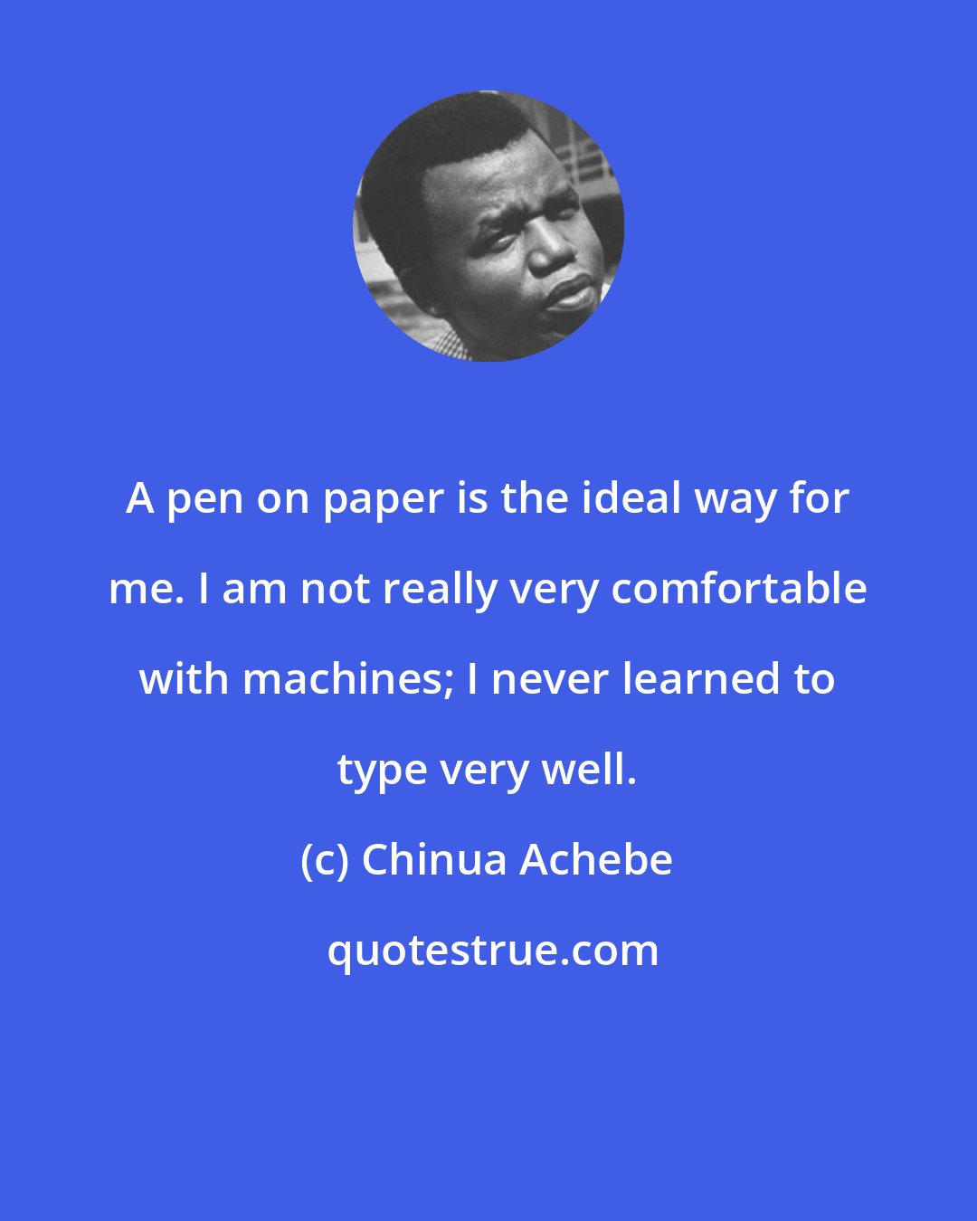 Chinua Achebe: A pen on paper is the ideal way for me. I am not really very comfortable with machines; I never learned to type very well.